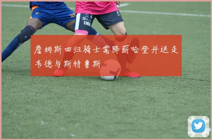 詹姆斯回归骑士需降薪哈登并送走韦德与斯特鲁斯