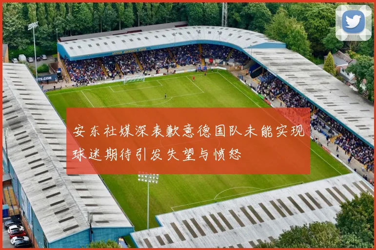 安东社媒深表歉意德国队未能实现球迷期待引发失望与愤怒