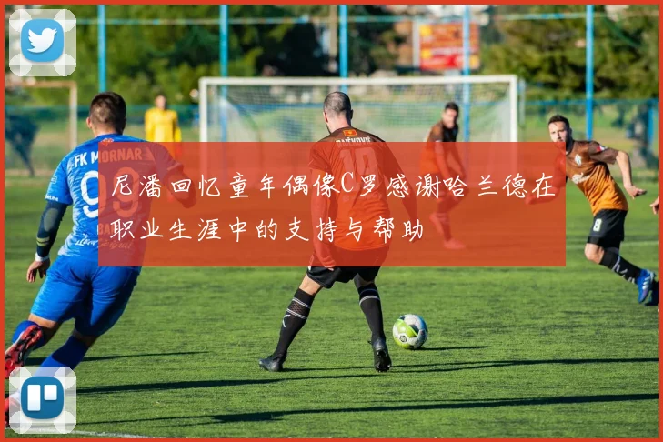 尼潘回忆童年偶像C罗感谢哈兰德在职业生涯中的支持与帮助