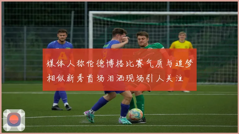 媒体人称伦德博格比赛气质与追梦相似新秀首场泪洒现场引人关注