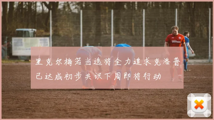 里克尔梅若当选将全力追求克洛普已达成初步共识下周即将行动