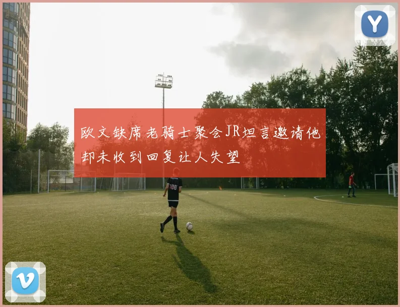 欧文缺席老骑士聚会JR坦言邀请他却未收到回复让人失望