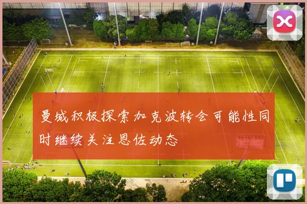 曼城积极探索加克波转会可能性同时继续关注恩佐动态