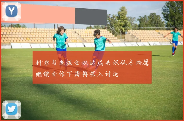 科尔与老板会议达成共识双方均愿继续合作下周再深入讨论