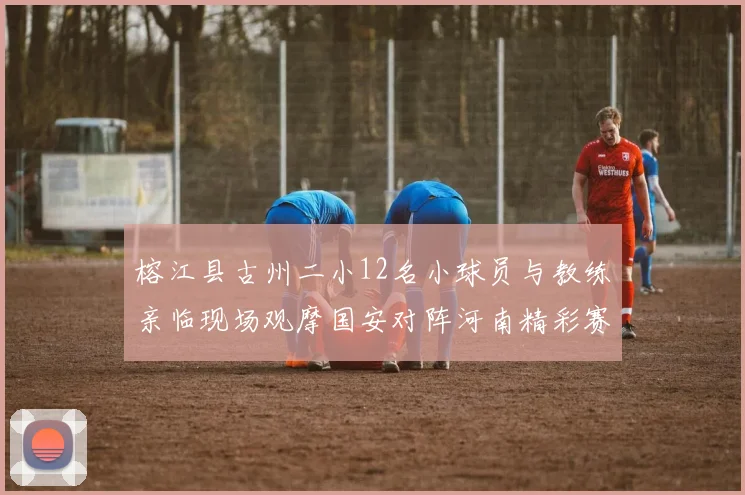 榕江县古州二小12名小球员与教练亲临现场观摩国安对阵河南精彩赛事