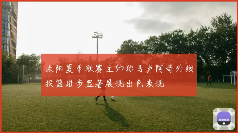 太阳夏季联赛主帅称马卢阿奇外线投篮进步显著展现出色表现