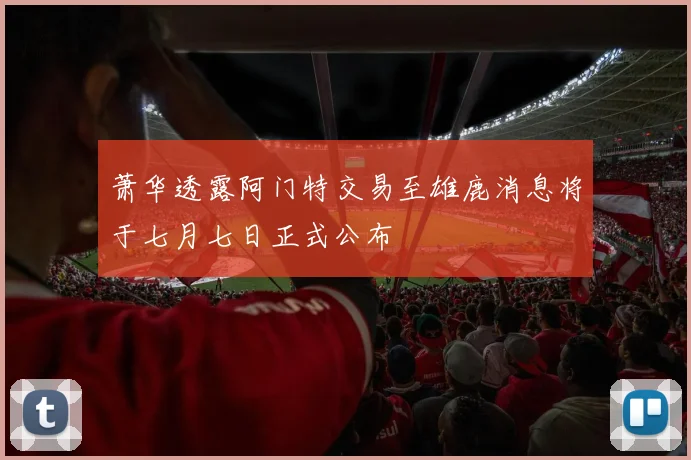 萧华透露阿门特交易至雄鹿消息将于七月七日正式公布