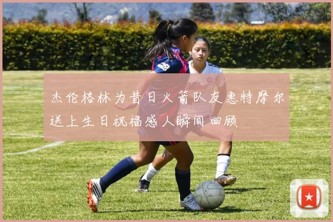 杰伦格林为昔日火箭队友惠特摩尔送上生日祝福感人瞬间回顾