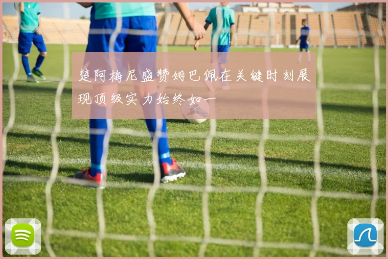 楚阿梅尼盛赞姆巴佩在关键时刻展现顶级实力始终如一