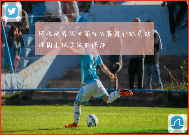 阿根廷晋级世界杯决赛拜仁球员缺席国米纪录依旧保持