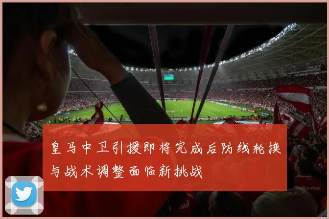 皇马中卫引援即将完成后防线轮换与战术调整面临新挑战