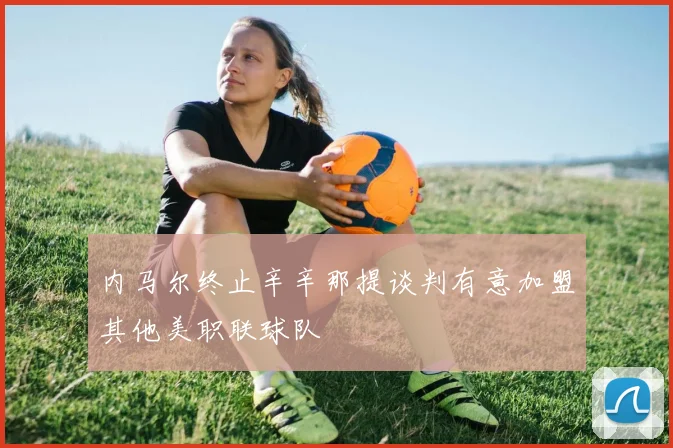 内马尔终止辛辛那提谈判有意加盟其他美职联球队