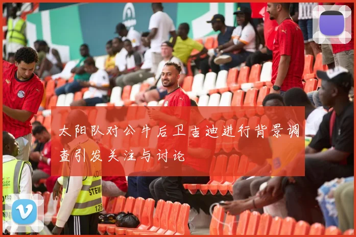 太阳队对公牛后卫吉迪进行背景调查引发关注与讨论