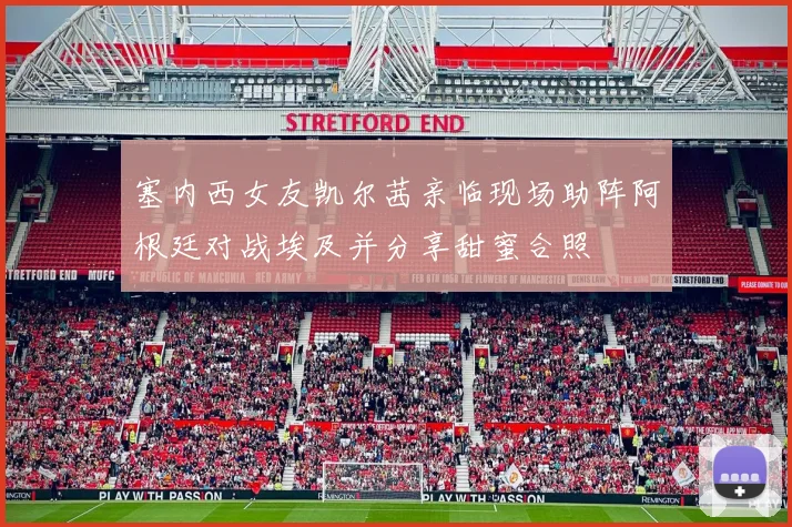 塞内西女友凯尔茜亲临现场助阵阿根廷对战埃及并分享甜蜜合照