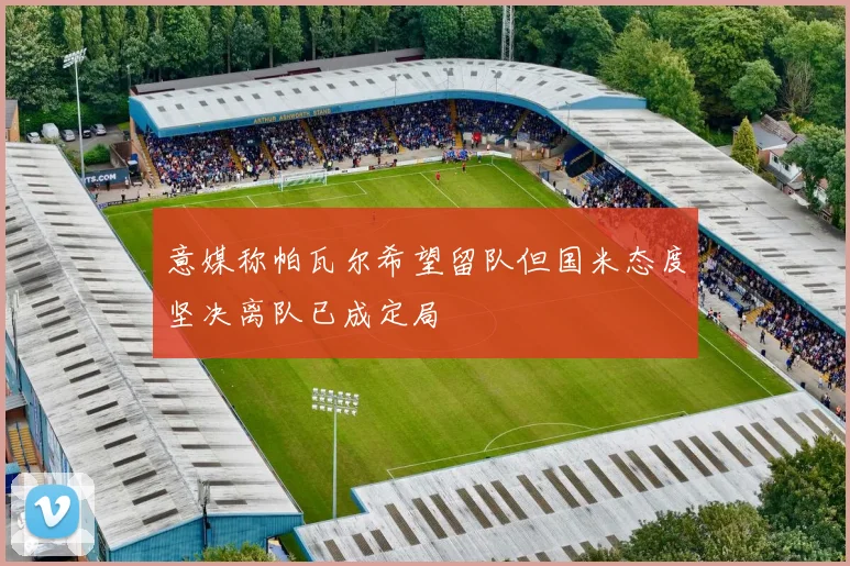 意媒称帕瓦尔希望留队但国米态度坚决离队已成定局