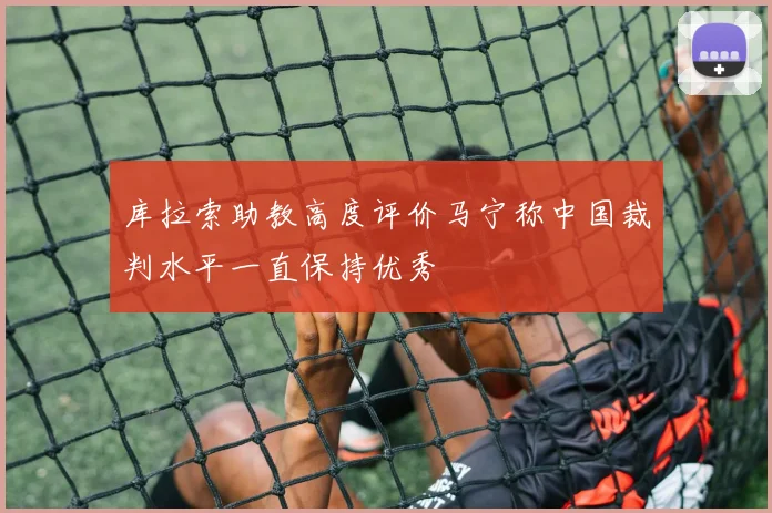 库拉索助教高度评价马宁称中国裁判水平一直保持优秀