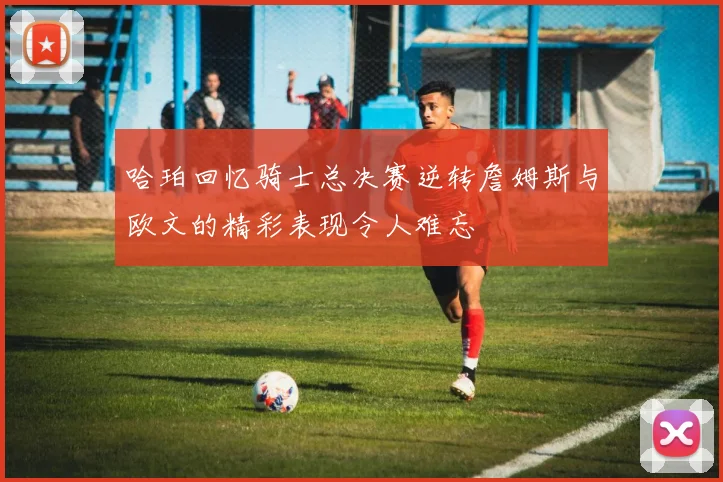 哈珀回忆骑士总决赛逆转詹姆斯与欧文的精彩表现令人难忘