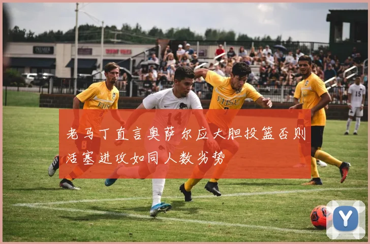 老马丁直言奥萨尔应大胆投篮否则活塞进攻如同人数劣势