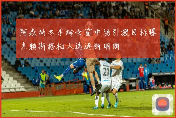 阿森纳冬季转会窗中场引援目标曝光赖斯搭档人选逐渐明朗