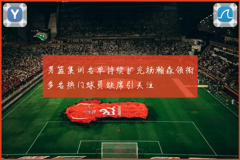 男篮集训名单持续扩充杨瀚森领衔多名热门球员缺席引关注