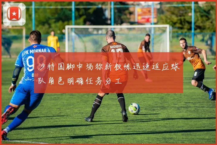 沙特国脚中场称新教练迅速适应球队角色明确任务分工