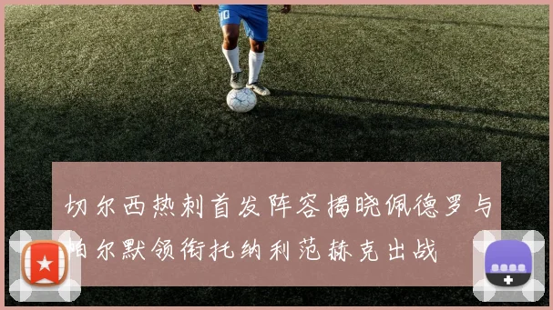 切尔西热刺首发阵容揭晓佩德罗与帕尔默领衔托纳利范赫克出战