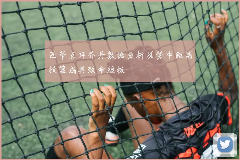 西爷点评乔丹数据分析劣势中距离投篮成其致命短板