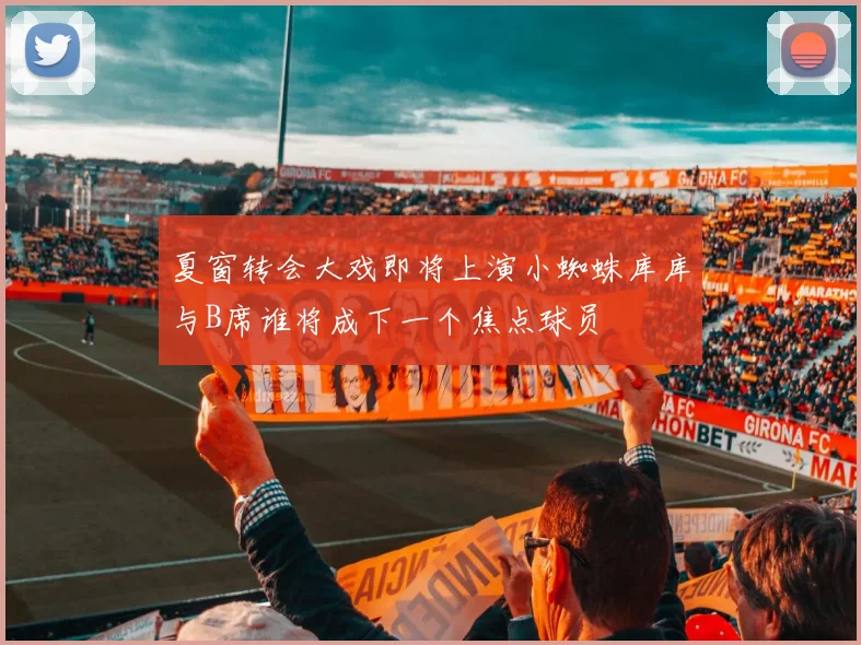 夏窗转会大戏即将上演小蜘蛛库库与B席谁将成下一个焦点球员