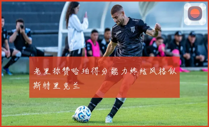 老里称赞哈珀得分能力终结风格似斯特里克兰