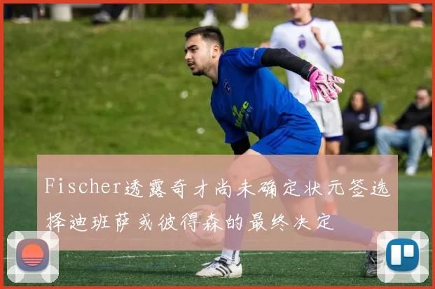 Fischer透露奇才尚未确定状元签选择迪班萨或彼得森的最终决定