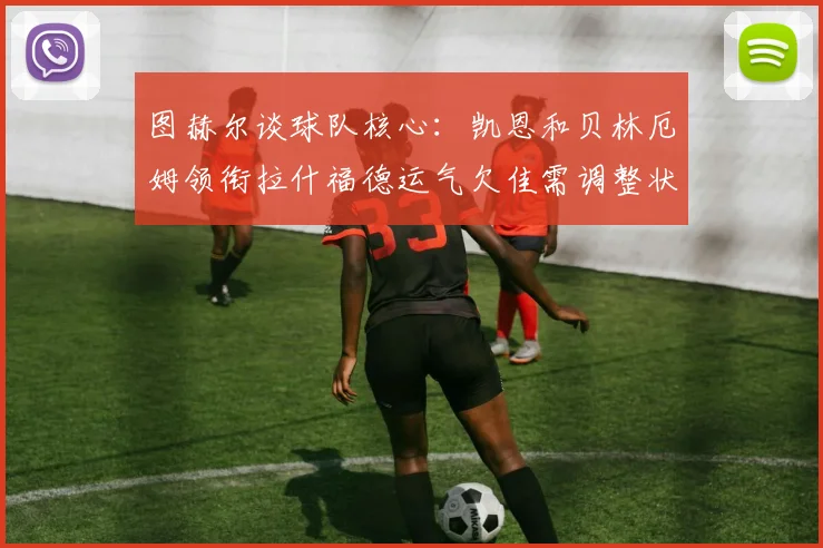 图赫尔谈球队核心：凯恩和贝林厄姆领衔拉什福德运气欠佳需调整状态